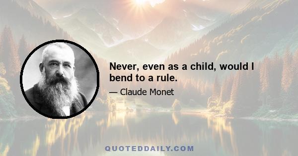 Never, even as a child, would I bend to a rule.