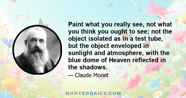 Paint what you really see, not what you think you ought to see; not the object isolated as in a test tube, but the object enveloped in sunlight and atmosphere, with the blue dome of Heaven reflected in the shadows.