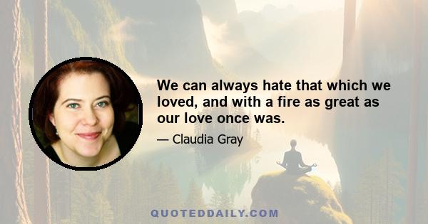 We can always hate that which we loved, and with a fire as great as our love once was.