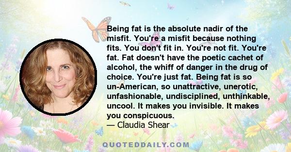 Being fat is the absolute nadir of the misfit. You're a misfit because nothing fits. You don't fit in. You're not fit. You're fat. Fat doesn't have the poetic cachet of alcohol, the whiff of danger in the drug of