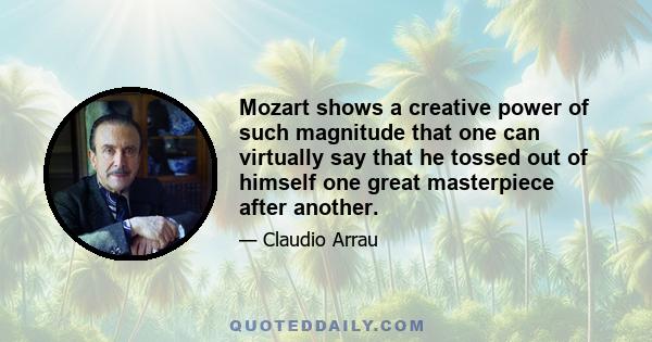 Mozart shows a creative power of such magnitude that one can virtually say that he tossed out of himself one great masterpiece after another.