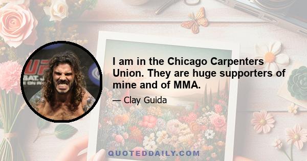 I am in the Chicago Carpenters Union. They are huge supporters of mine and of MMA.