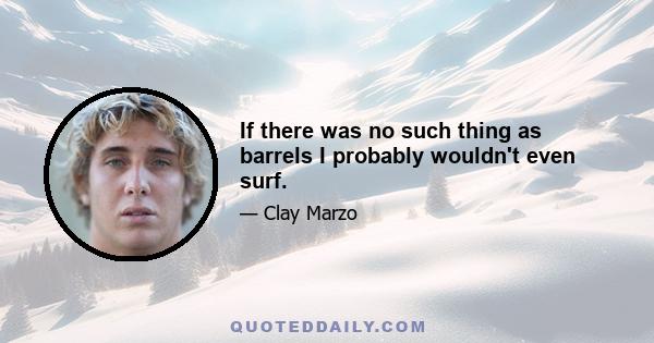 If there was no such thing as barrels I probably wouldn't even surf.