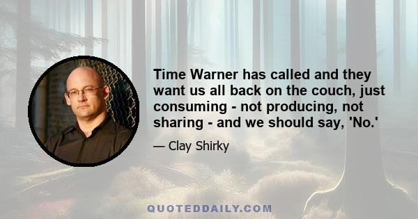 Time Warner has called and they want us all back on the couch, just consuming - not producing, not sharing - and we should say, 'No.'