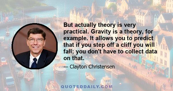 But actually theory is very practical. Gravity is a theory, for example. It allows you to predict that if you step off a cliff you will fall; you don't have to collect data on that.