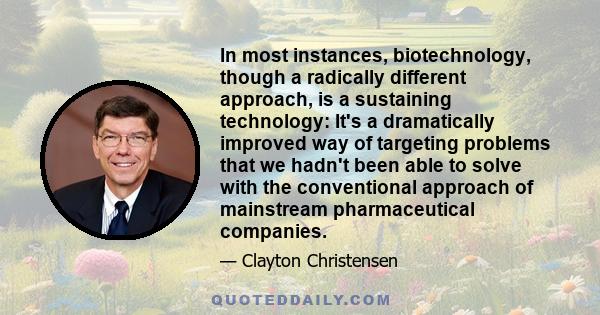 In most instances, biotechnology, though a radically different approach, is a sustaining technology: It's a dramatically improved way of targeting problems that we hadn't been able to solve with the conventional