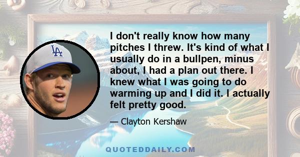 I don't really know how many pitches I threw. It's kind of what I usually do in a bullpen, minus about, I had a plan out there. I knew what I was going to do warming up and I did it. I actually felt pretty good.