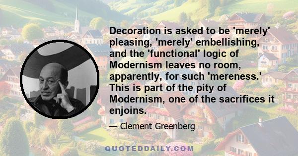 Decoration is asked to be 'merely' pleasing, 'merely' embellishing, and the 'functional' logic of Modernism leaves no room, apparently, for such 'mereness.' This is part of the pity of Modernism, one of the sacrifices