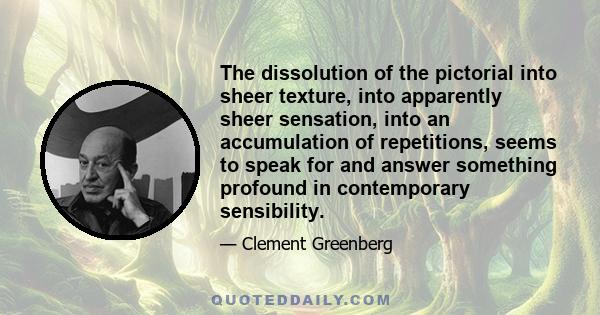 The dissolution of the pictorial into sheer texture, into apparently sheer sensation, into an accumulation of repetitions, seems to speak for and answer something profound in contemporary sensibility.