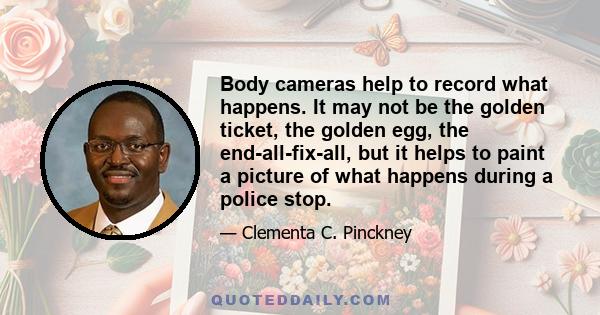 Body cameras help to record what happens. It may not be the golden ticket, the golden egg, the end-all-fix-all, but it helps to paint a picture of what happens during a police stop.