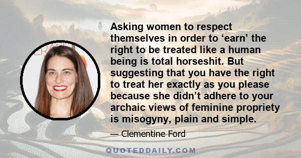 Asking women to respect themselves in order to ‘earn’ the right to be treated like a human being is total horseshit. But suggesting that you have the right to treat her exactly as you please because she didn’t adhere to 