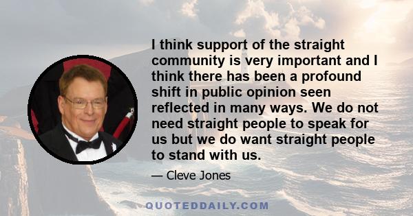 I think support of the straight community is very important and I think there has been a profound shift in public opinion seen reflected in many ways. We do not need straight people to speak for us but we do want