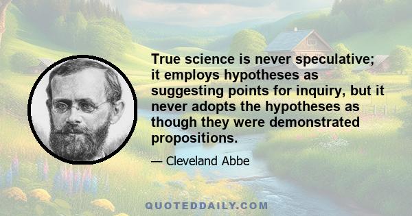 True science is never speculative; it employs hypotheses as suggesting points for inquiry, but it never adopts the hypotheses as though they were demonstrated propositions.