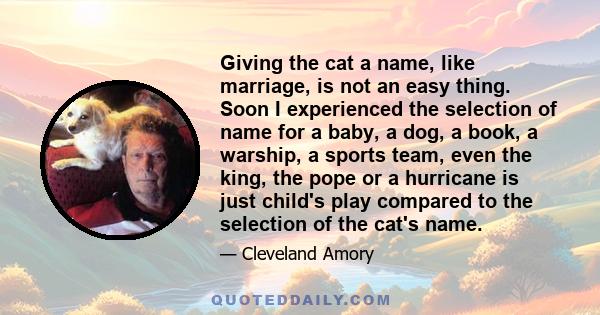 Giving the cat a name, like marriage, is not an easy thing. Soon I experienced the selection of name for a baby, a dog, a book, a warship, a sports team, even the king, the pope or a hurricane is just child's play