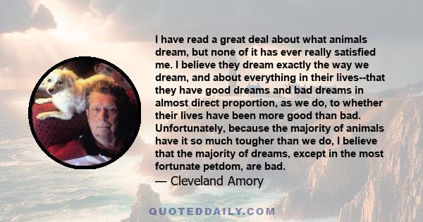 I have read a great deal about what animals dream, but none of it has ever really satisfied me. I believe they dream exactly the way we dream, and about everything in their lives--that they have good dreams and bad