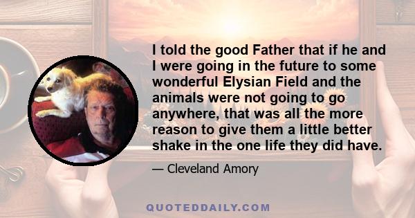 I told the good Father that if he and I were going in the future to some wonderful Elysian Field and the animals were not going to go anywhere, that was all the more reason to give them a little better shake in the one