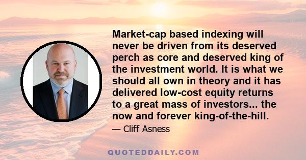 Market-cap based indexing will never be driven from its deserved perch as core and deserved king of the investment world. It is what we should all own in theory and it has delivered low-cost equity returns to a great