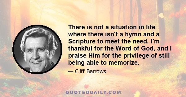 There is not a situation in life where there isn't a hymn and a Scripture to meet the need. I'm thankful for the Word of God, and I praise Him for the privilege of still being able to memorize.