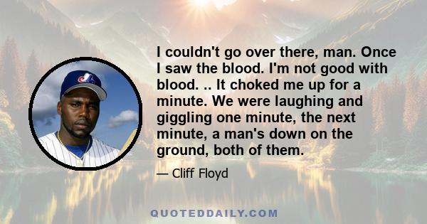 I couldn't go over there, man. Once I saw the blood. I'm not good with blood. .. It choked me up for a minute. We were laughing and giggling one minute, the next minute, a man's down on the ground, both of them.