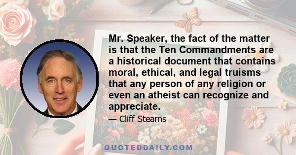 Mr. Speaker, the fact of the matter is that the Ten Commandments are a historical document that contains moral, ethical, and legal truisms that any person of any religion or even an atheist can recognize and appreciate.