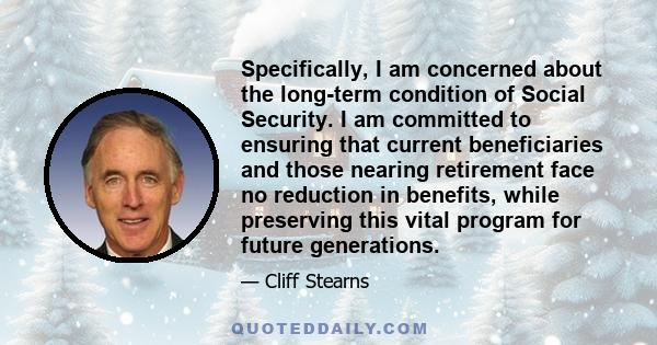 Specifically, I am concerned about the long-term condition of Social Security. I am committed to ensuring that current beneficiaries and those nearing retirement face no reduction in benefits, while preserving this