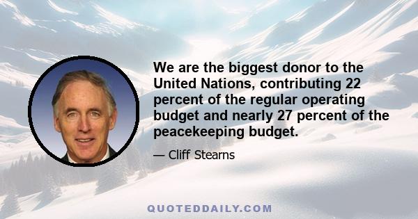 We are the biggest donor to the United Nations, contributing 22 percent of the regular operating budget and nearly 27 percent of the peacekeeping budget.