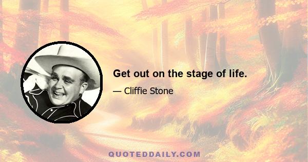 Get out on the stage of life.