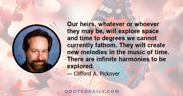 Our heirs, whatever or whoever they may be, will explore space and time to degrees we cannot currently fathom. They will create new melodies in the music of time. There are infinite harmonies to be explored.