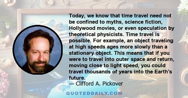 Today, we know that time travel need not be confined to myths, science fiction, Hollywood movies, or even speculation by theoretical physicists. Time travel is possible. For example, an object traveling at high speeds