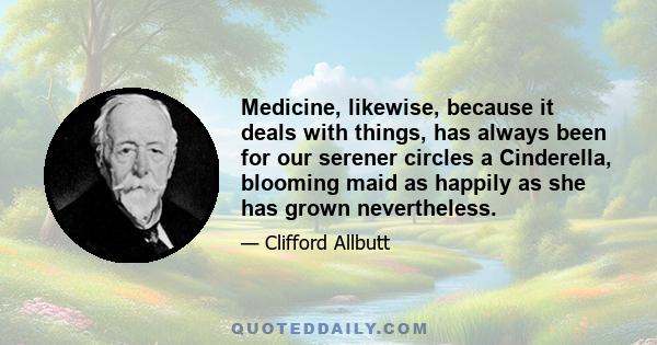 Medicine, likewise, because it deals with things, has always been for our serener circles a Cinderella, blooming maid as happily as she has grown nevertheless.