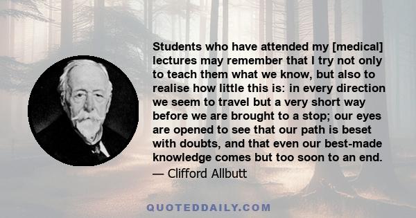 Students who have attended my [medical] lectures may remember that I try not only to teach them what we know, but also to realise how little this is: in every direction we seem to travel but a very short way before we