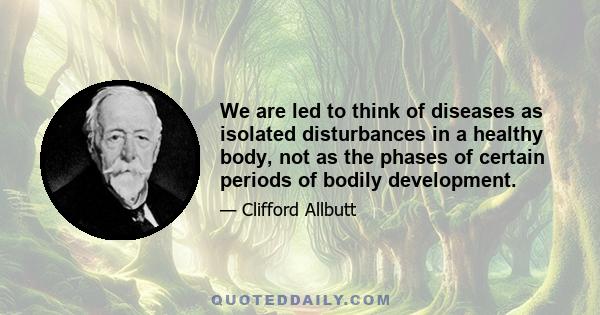 We are led to think of diseases as isolated disturbances in a healthy body, not as the phases of certain periods of bodily development.