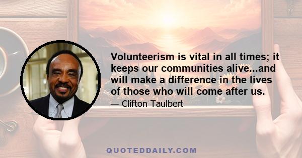 Volunteerism is vital in all times; it keeps our communities alive...and will make a difference in the lives of those who will come after us.