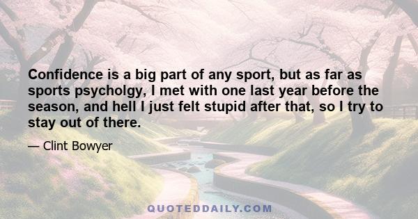 Confidence is a big part of any sport, but as far as sports psycholgy, I met with one last year before the season, and hell I just felt stupid after that, so I try to stay out of there.