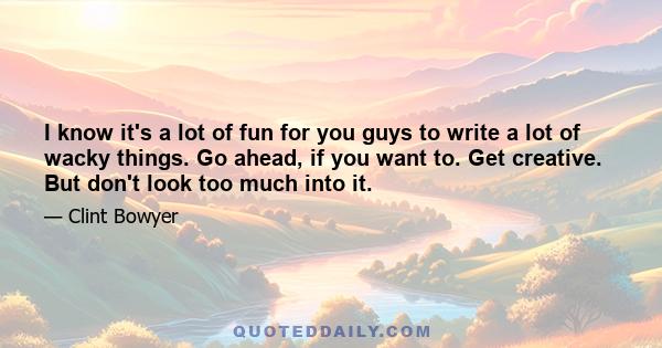 I know it's a lot of fun for you guys to write a lot of wacky things. Go ahead, if you want to. Get creative. But don't look too much into it.