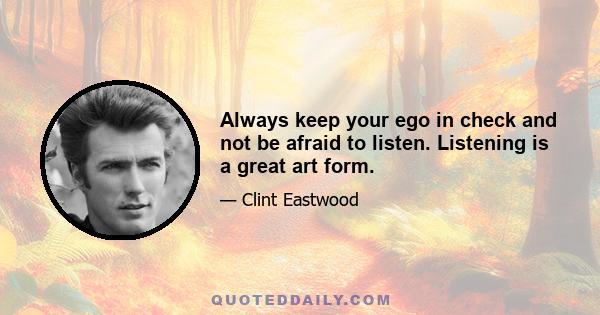 Always keep your ego in check and not be afraid to listen. Listening is a great art form.