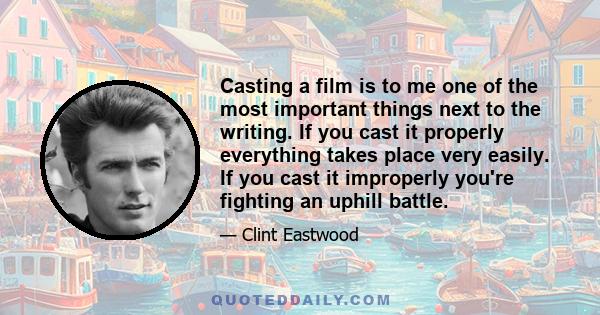 Casting a film is to me one of the most important things next to the writing. If you cast it properly everything takes place very easily. If you cast it improperly you're fighting an uphill battle.