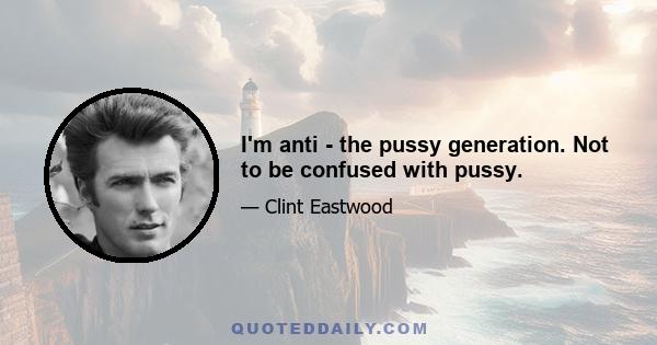 I'm anti - the pussy generation. Not to be confused with pussy.