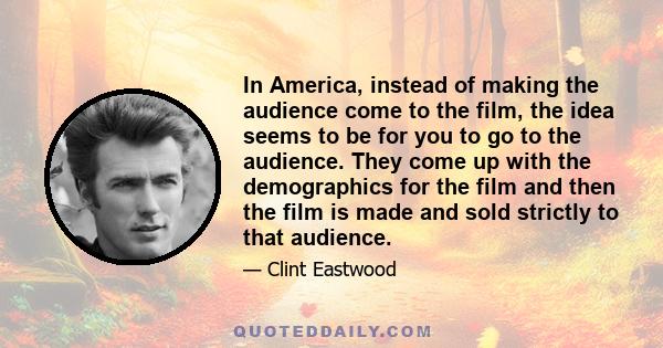 In America, instead of making the audience come to the film, the idea seems to be for you to go to the audience. They come up with the demographics for the film and then the film is made and sold strictly to that