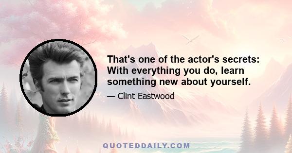 That's one of the actor's secrets: With everything you do, learn something new about yourself.