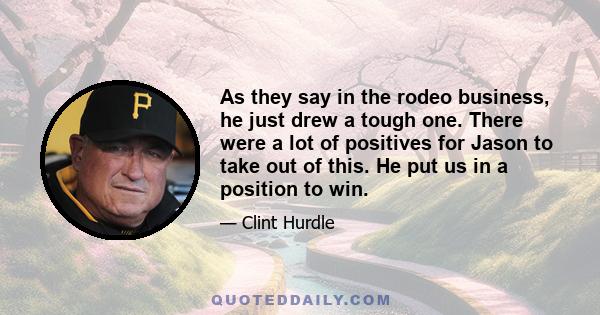 As they say in the rodeo business, he just drew a tough one. There were a lot of positives for Jason to take out of this. He put us in a position to win.