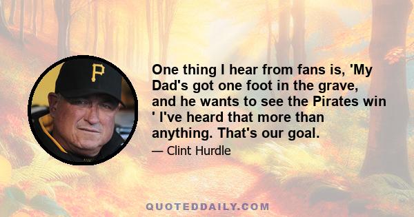 One thing I hear from fans is, 'My Dad's got one foot in the grave, and he wants to see the Pirates win ' I've heard that more than anything. That's our goal.