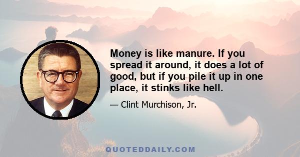 Money is like manure. If you spread it around, it does a lot of good, but if you pile it up in one place, it stinks like hell.