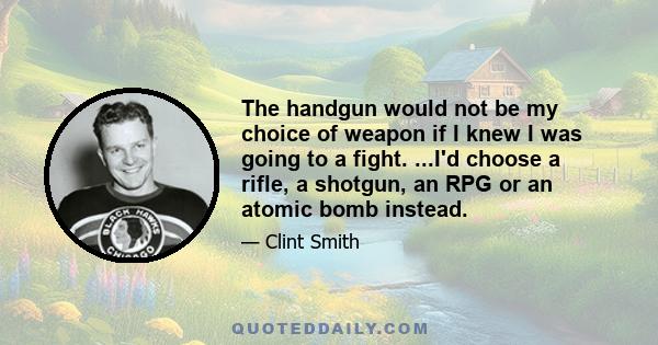 The handgun would not be my choice of weapon if I knew I was going to a fight. ...I'd choose a rifle, a shotgun, an RPG or an atomic bomb instead.