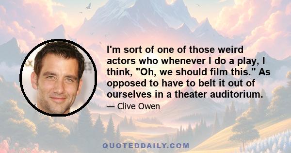 I'm sort of one of those weird actors who whenever I do a play, I think, Oh, we should film this. As opposed to have to belt it out of ourselves in a theater auditorium.