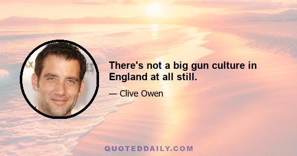 There's not a big gun culture in England at all still.