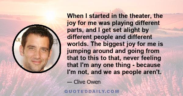 When I started in the theater, the joy for me was playing different parts, and I get set alight by different people and different worlds. The biggest joy for me is jumping around and going from that to this to that,