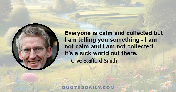 Everyone is calm and collected but I am telling you something - I am not calm and I am not collected. It's a sick world out there.