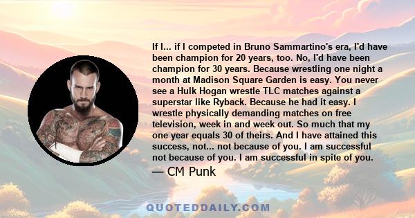 If I... if I competed in Bruno Sammartino's era, I'd have been champion for 20 years, too. No, I'd have been champion for 30 years. Because wrestling one night a month at Madison Square Garden is easy. You never see a