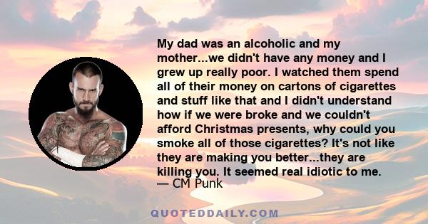 My dad was an alcoholic and my mother...we didn't have any money and I grew up really poor. I watched them spend all of their money on cartons of cigarettes and stuff like that and I didn't understand how if we were